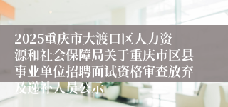 2025重庆市大渡口区人力资源和社会保障局关于重庆市区县事业单位招聘面试资格审查放弃及递补人员公示
