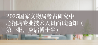 2025国家文物局考古研究中心招聘专业技术人员面试通知（第一批，应届博士生）