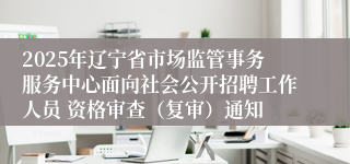 2025年辽宁省市场监管事务服务中心面向社会公开招聘工作人员 资格审查（复审）通知