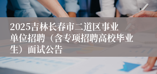 2025吉林长春市二道区事业单位招聘（含专项招聘高校毕业生）面试公告