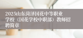 2025山东菏泽国花中等职业学校（国花学校中职部）教师招聘简章
