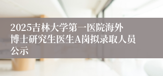 2025吉林大学第一医院海外博士研究生医生A岗拟录取人员公示