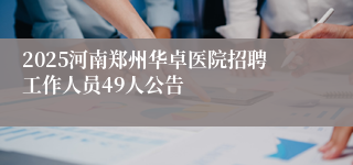 2025河南郑州华卓医院招聘工作人员49人公告