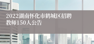 2022湖南怀化市鹤城区招聘教师150人公告