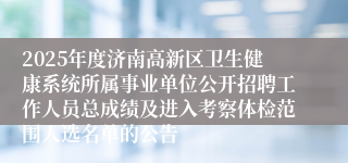 2025年度济南高新区卫生健康系统所属事业单位公开招聘工作人员总成绩及进入考察体检范围人选名单的公告