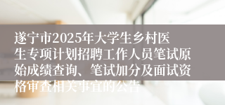 遂宁市2025年大学生乡村医生专项计划招聘工作人员笔试原始成绩查询、笔试加分及面试资格审查相关事宜的公告
