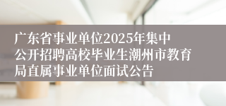 广东省事业单位2025年集中公开招聘高校毕业生潮州市教育局直属事业单位面试公告