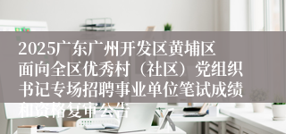 2025广东广州开发区黄埔区面向全区优秀村（社区）党组织书记专场招聘事业单位笔试成绩和资格复审公告