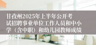 甘孜州2025年上半年公开考试招聘事业单位工作人员和中小学（含中职）和幼儿园教师成绩的公告 