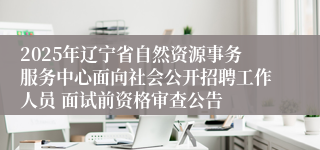 2025年辽宁省自然资源事务服务中心面向社会公开招聘工作人员 面试前资格审查公告