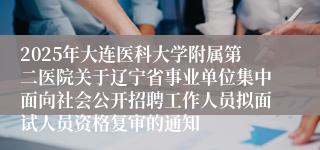 2025年大连医科大学附属第二医院关于辽宁省事业单位集中面向社会公开招聘工作人员拟面试人员资格复审的通知