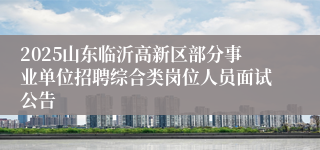 2025山东临沂高新区部分事业单位招聘综合类岗位人员面试公告