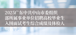 2025广东中共中山市委组织部所属事业单位招聘高校毕业生入围面试考生综合成绩及体检人员名单公告