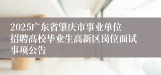 2025广东省肇庆市事业单位招聘高校毕业生高新区岗位面试事项公告