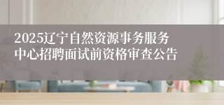 2025辽宁自然资源事务服务中心招聘面试前资格审查公告