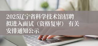 2025辽宁省科学技术馆招聘拟进入面试（资格复审） 有关安排通知公示