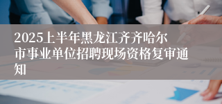 2025上半年黑龙江齐齐哈尔市事业单位招聘现场资格复审通知