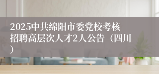 2025中共绵阳市委党校考核招聘高层次人才2人公告（四川）