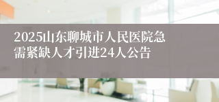 2025山东聊城市人民医院急需紧缺人才引进24人公告
