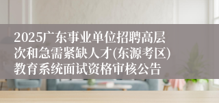 2025广东事业单位招聘高层次和急需紧缺人才(东源考区)教育系统面试资格审核公告