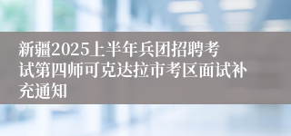 新疆2025上半年兵团招聘考试第四师可克达拉市考区面试补充通知