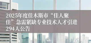 2025年度佳木斯市“佳人聚佳”急需紧缺专业技术人才引进294人公告