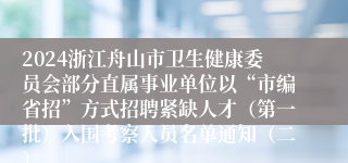 2024浙江舟山市卫生健康委员会部分直属事业单位以“市编省招”方式招聘紧缺人才（第一批）入围考察人员名单通知（二）