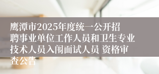 鹰潭市2025年度统一公开招聘事业单位工作人员和卫生专业技术人员入闱面试人员 资格审查公告