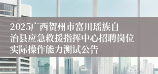 2025广西贺州市富川瑶族自治县应急救援指挥中心招聘岗位实际操作能力测试公告