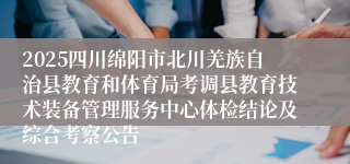 2025四川绵阳市北川羌族自治县教育和体育局考调县教育技术装备管理服务中心体检结论及综合考察公告