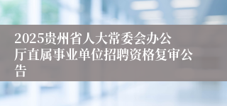 2025贵州省人大常委会办公厅直属事业单位招聘资格复审公告
