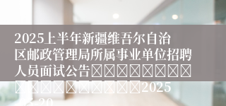 2025上半年新疆维吾尔自治区邮政管理局所属事业单位招聘人员面试公告																		2025-05-20