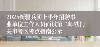2025新疆兵团上半年招聘事业单位工作人员面试第二师铁门关市考区考点指南公示