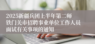 2025新疆兵团上半年第二师铁门关市招聘事业单位工作人员面试有关事项的通知