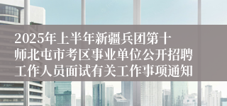 2025年上半年新疆兵团第十师北屯市考区事业单位公开招聘工作人员面试有关工作事项通知