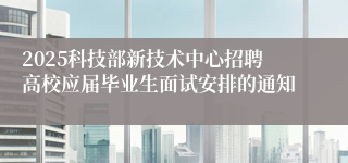 2025科技部新技术中心招聘高校应届毕业生面试安排的通知