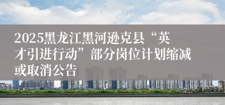 2025黑龙江黑河逊克县“英才引进行动”部分岗位计划缩减或取消公告