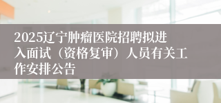 2025辽宁肿瘤医院招聘拟进入面试（资格复审）人员有关工作安排公告
