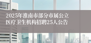 2025年淮南市部分市属公立医疗卫生机构招聘25人公告