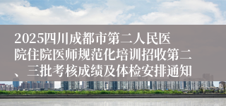 2025四川成都市第二人民医院住院医师规范化培训招收第二、三批考核成绩及体检安排通知