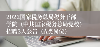 2022国家税务总局税务干部学院（中共国家税务总局党校）招聘3人公告（A类岗位）