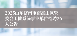 2025山东济南市南部山区管委会卫健系统事业单位招聘26人公告