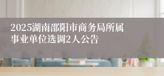 2025湖南邵阳市商务局所属事业单位选调2人公告