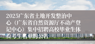 2025广东省土地开发整治中心（广东省自然资源厅不动产登记中心）集中招聘高校毕业生体检考生名单的公告