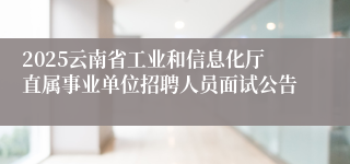 2025云南省工业和信息化厅直属事业单位招聘人员面试公告
