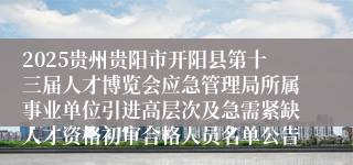 2025贵州贵阳市开阳县第十三届人才博览会应急管理局所属事业单位引进高层次及急需紧缺人才资格初审合格人员名单公告