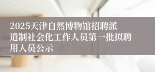 2025天津自然博物馆招聘派遣制社会化工作人员第一批拟聘用人员公示