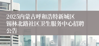 2025内蒙古呼和浩特新城区锡林北路社区卫生服务中心招聘公告