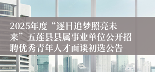2025年度“逐日追梦照亮未来”五莲县县属事业单位公开招聘优秀青年人才面谈初选公告