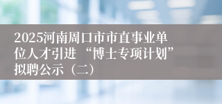 2025河南周口市市直事业单位人才引进 “博士专项计划”拟聘公示（二）